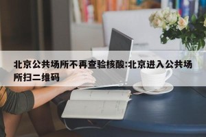 北京公共场所不再查验核酸:北京进入公共场所扫二维码