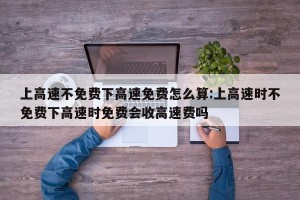 上高速不免费下高速免费怎么算:上高速时不免费下高速时免费会收高速费吗