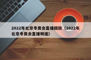 2022年北京冬奥会直播回放（2022年北京冬奥会直播频道）