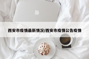 西安市疫情最新情况/西安市疫情公告疫情