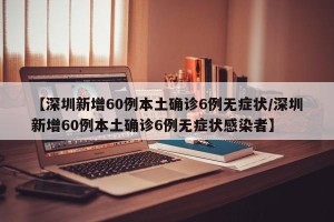 【深圳新增60例本土确诊6例无症状/深圳新增60例本土确诊6例无症状感染者】