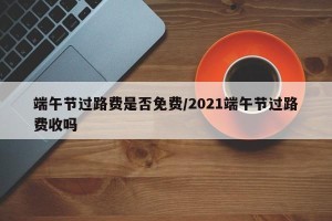 端午节过路费是否免费/2021端午节过路费收吗