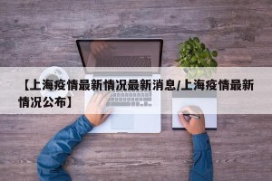 【上海疫情最新情况最新消息/上海疫情最新情况公布】