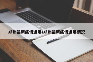 郑州最新疫情进展/郑州最新疫情进展情况