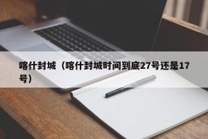 喀什封城（喀什封城时间到底27号还是17号）