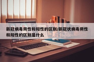 新冠病毒阴性和阳性的区别/新冠状病毒阴性和阳性的区别是什么
