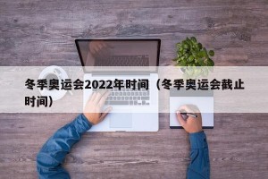 冬季奥运会2022年时间（冬季奥运会截止时间）