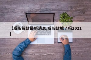 【咸阳解封最新消息,咸阳封城了吗2021】