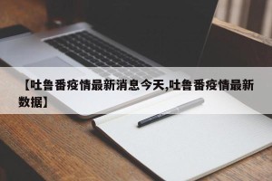 【吐鲁番疫情最新消息今天,吐鲁番疫情最新数据】