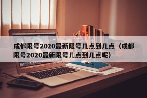 成都限号2020最新限号几点到几点（成都限号2020最新限号几点到几点呢）