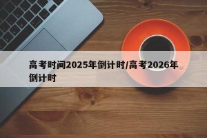 高考时间2025年倒计时/高考2026年倒计时