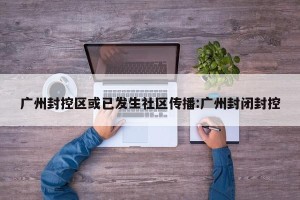 广州封控区或已发生社区传播:广州封闭封控