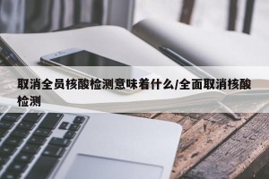 取消全员核酸检测意味着什么/全面取消核酸检测