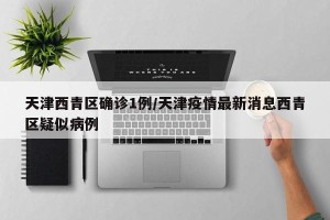 天津西青区确诊1例/天津疫情最新消息西青区疑似病例