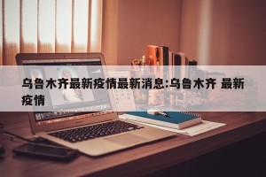 乌鲁木齐最新疫情最新消息:乌鲁木齐 最新疫情
