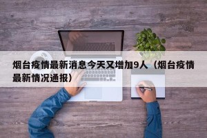 烟台疫情最新消息今天又增加9人（烟台疫情最新情况通报）