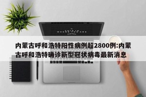 内蒙古呼和浩特阳性病例超2800例:内蒙古呼和浩特确诊新型冠状病毒最新消息