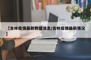 【吉林疫情最新数据消息/吉林疫情最新情况】