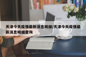 天津今天疫情最新消息明细/天津今天疫情最新消息明细查询
