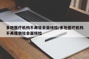 多地医疗机构不再社会面核检/多地医疗机构不再提供社会面核检