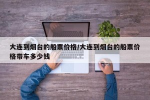 大连到烟台的船票价格/大连到烟台的船票价格带车多少钱