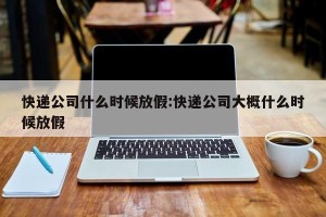 快递公司什么时候放假:快递公司大概什么时候放假