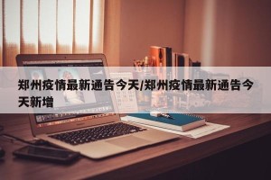 郑州疫情最新通告今天/郑州疫情最新通告今天新增