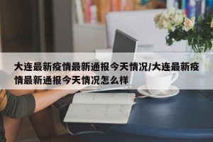 大连最新疫情最新通报今天情况/大连最新疫情最新通报今天情况怎么样
