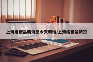 上海疫情最新消息今天新增/上海疫情最新况