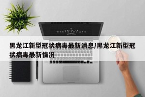 黑龙江新型冠状病毒最新消息/黑龙江新型冠状病毒最新情况