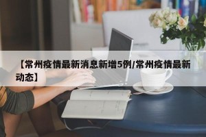 【常州疫情最新消息新增5例/常州疫情最新动态】