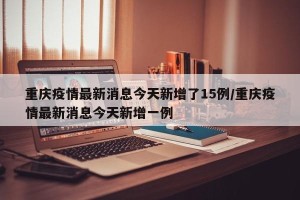 重庆疫情最新消息今天新增了15例/重庆疫情最新消息今天新增一例