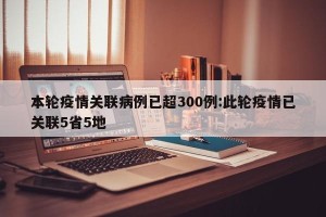 本轮疫情关联病例已超300例:此轮疫情已关联5省5地