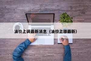 油价上调最新消息（油价上涨最新）