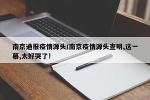 南京通报疫情源头/南京疫情源头查明,这一幕,太好哭了!