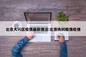 北京大兴区疫情最新情况:北京大兴疫情疫情