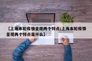 【上海本轮疫情呈现两个特点/上海本轮疫情呈现两个特点是什么】