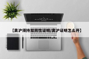【离沪须持双阴性证明/离沪证明怎么开】