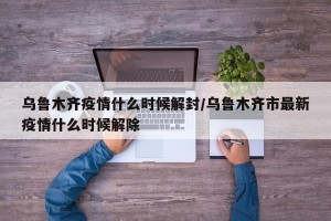 乌鲁木齐疫情什么时候解封/乌鲁木齐市最新疫情什么时候解除