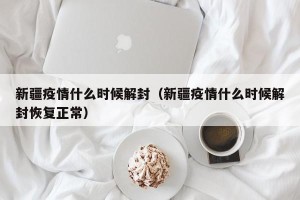 新疆疫情什么时候解封（新疆疫情什么时候解封恢复正常）