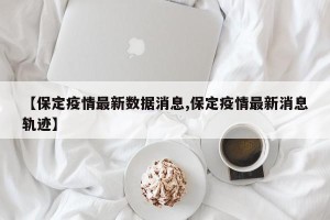 【保定疫情最新数据消息,保定疫情最新消息轨迹】
