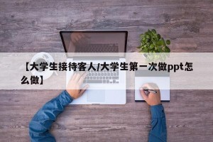【大学生接待客人/大学生第一次做ppt怎么做】