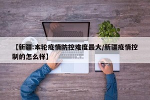 【新疆:本轮疫情防控难度最大/新疆疫情控制的怎么样】