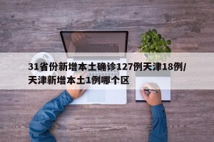 31省份新增本土确诊127例天津18例/天津新增本土1例哪个区
