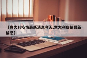 【意大利疫情最新消息今天,意大利疫情最新信息】
