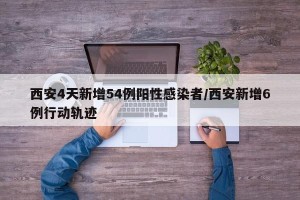 西安4天新增54例阳性感染者/西安新增6例行动轨迹
