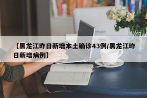 【黑龙江昨日新增本土确诊43例/黑龙江昨日新增病例】