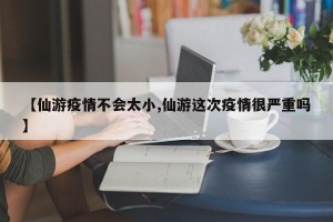 【仙游疫情不会太小,仙游这次疫情很严重吗】