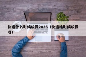 快递什么时候放假2025（快递啥时候放假呀）