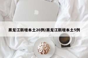 黑龙江新增本土26例/黑龙江新增本土5例